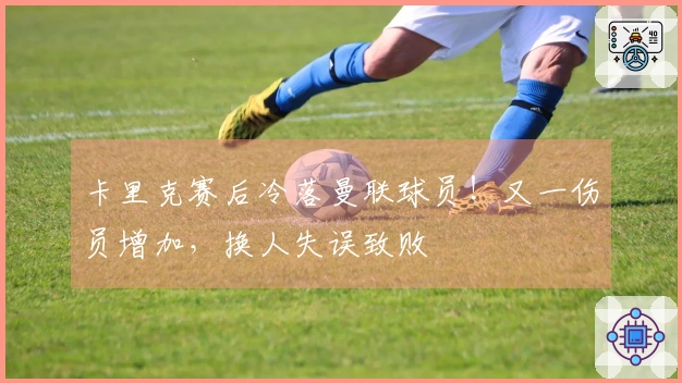 卡里克赛后冷落曼联球员！又一伤员增加，换人失误致败