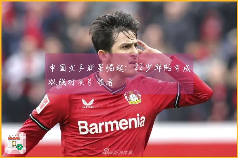 中国女乒新星崛起：22岁邱贻可成双线对决引领者