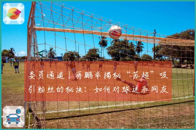 委员通道丨蒋鹏举揭秘“苏超”吸引粉丝的秘诀：如何对球迷和网友的创意需求快速响应