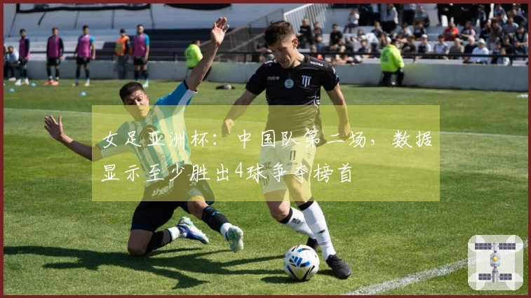 女足亚洲杯：中国队第二场，数据显示至少胜出4球争夺榜首