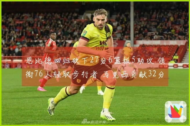 恩比德回归砍下27分6篮板5助攻 领衔76人轻取步行者 马克西贡献32分9助攻8篮板 探花得分23分