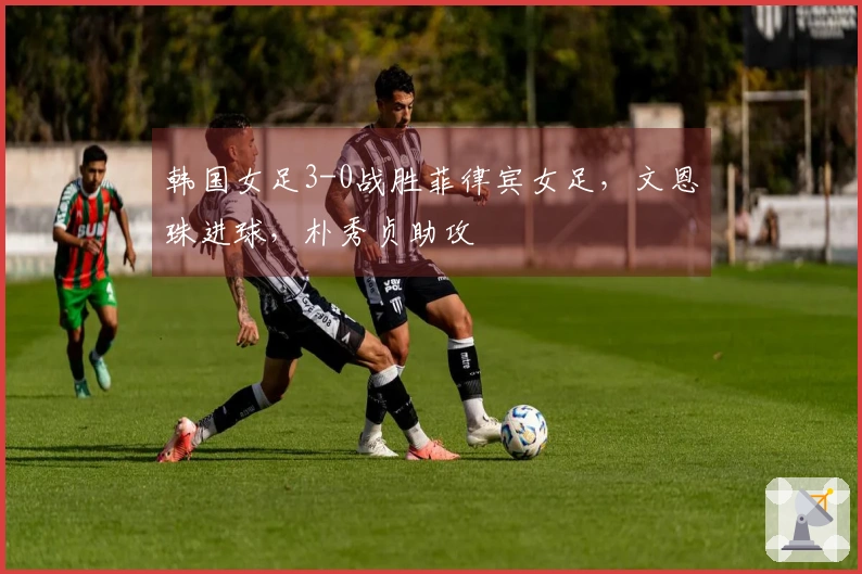 韩国女足3-0战胜菲律宾女足，文恩珠进球，朴秀贞助攻