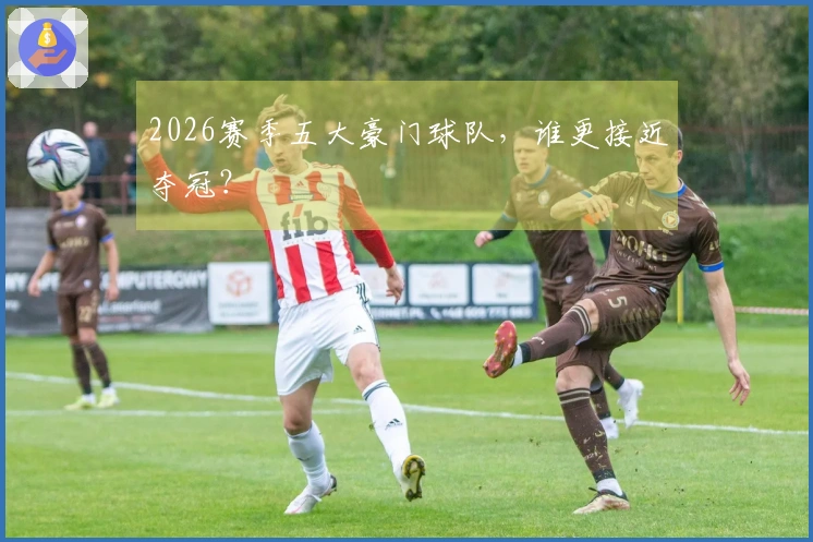 2026赛季五大豪门球队，谁更接近夺冠？