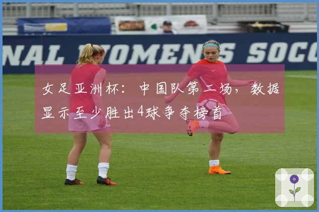 女足亚洲杯：中国队第二场，数据显示至少胜出4球争夺榜首