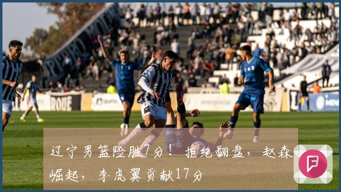 辽宁男篮险胜7分！拒绝翻盘，赵森崛起，李虎翼贡献17分