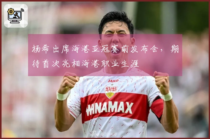 杨希出席海港亚冠赛前发布会，期待首次亮相海港职业生涯