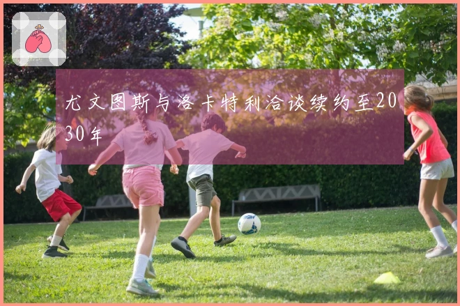 尤文图斯与洛卡特利洽谈续约至2030年