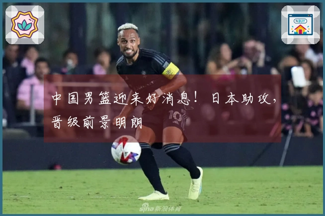 中国男篮迎来好消息！日本助攻，晋级前景明朗