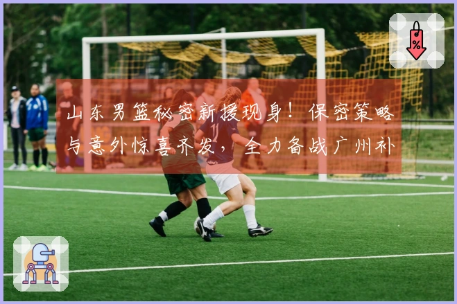 山东男篮秘密新援现身！保密策略与意外惊喜齐发，全力备战广州补赛！