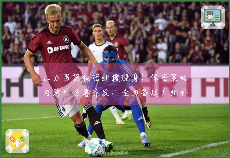 山东男篮秘密新援现身！保密策略与意外惊喜齐发，全力备战广州补赛！