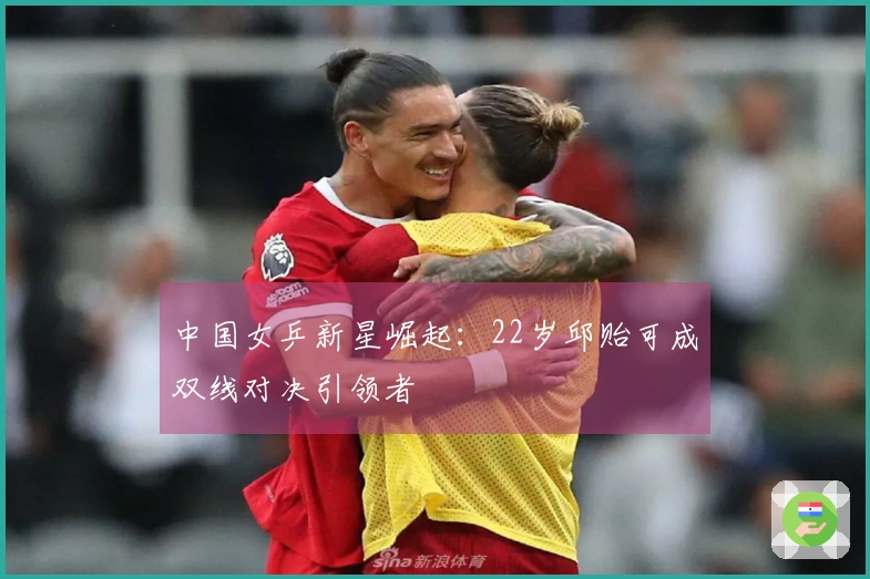 中国女乒新星崛起：22岁邱贻可成双线对决引领者