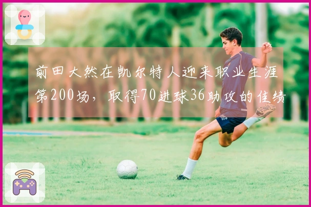 前田大然在凯尔特人迎来职业生涯第200场，取得70进球36助攻的佳绩