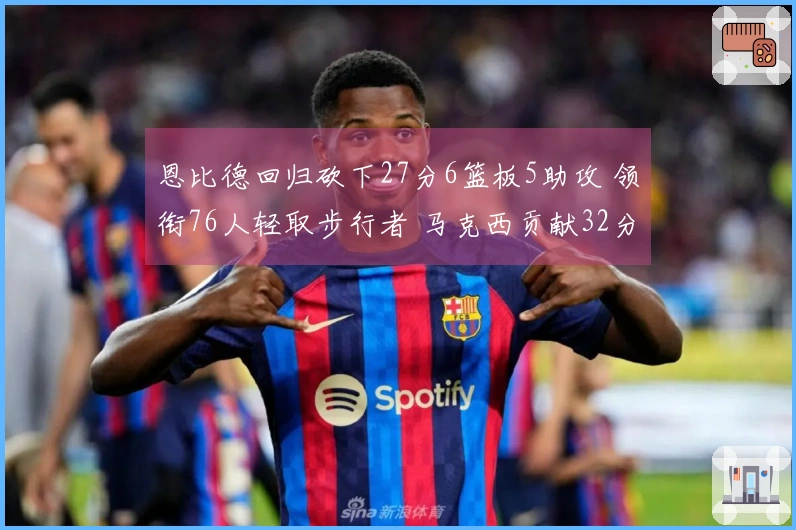 恩比德回归砍下27分6篮板5助攻 领衔76人轻取步行者 马克西贡献32分9助攻8篮板 探花得分23分