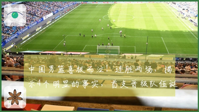 中国男篮喜极而泣！连胜两场，揭示4个明显的事实，首支晋级队伍诞生