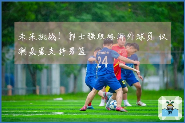 未来挑战！郭士强联络海外球员 仅剩嘉豪支持男篮