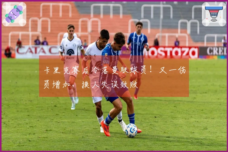 卡里克赛后冷落曼联球员！又一伤员增加，换人失误致败