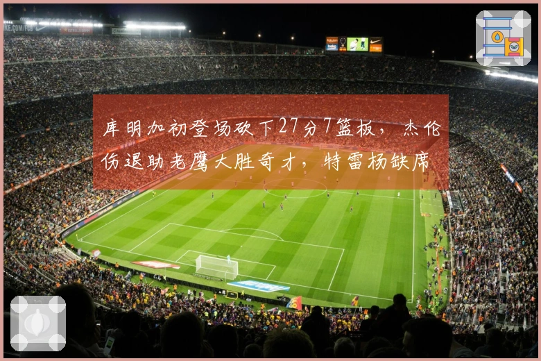 库明加初登场砍下27分7篮板，杰伦伤退助老鹰大胜奇才，特雷杨缺席对战旧主